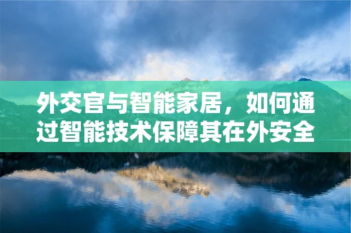 外交官与智能家居，如何通过智能技术保障其在外安全与隐私？