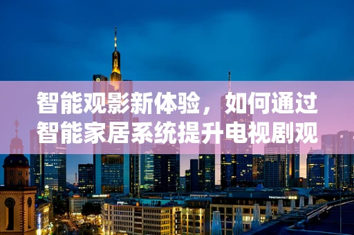 智能观影新体验，如何通过智能家居系统提升电视剧观看的沉浸感？