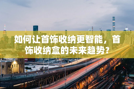 如何让首饰收纳更智能，首饰收纳盒的未来趋势？