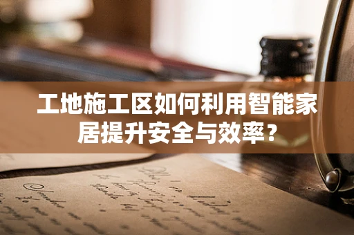 工地施工区如何利用智能家居提升安全与效率？