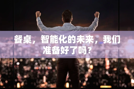 餐桌，智能化的未来，我们准备好了吗？