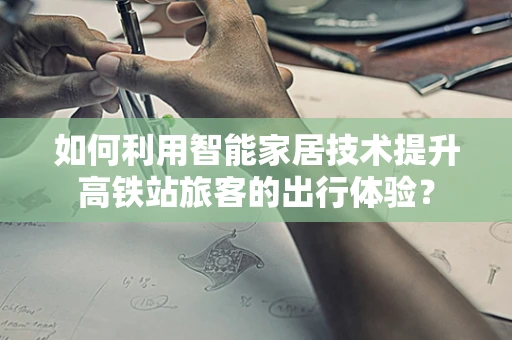如何利用智能家居技术提升高铁站旅客的出行体验？