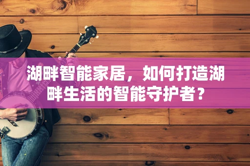 湖畔智能家居，如何打造湖畔生活的智能守护者？