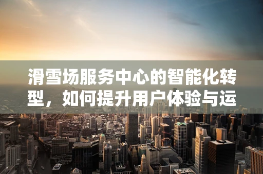 滑雪场服务中心的智能化转型，如何提升用户体验与运营效率？