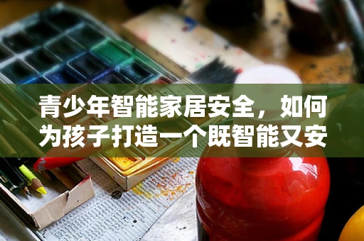 青少年智能家居安全，如何为孩子打造一个既智能又安全的成长空间？
