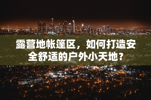 露营地帐篷区，如何打造安全舒适的户外小天地？