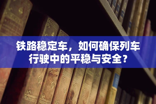铁路稳定车，如何确保列车行驶中的平稳与安全？