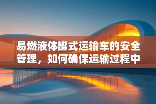 易燃液体罐式运输车的安全管理，如何确保运输过程中的零事故？