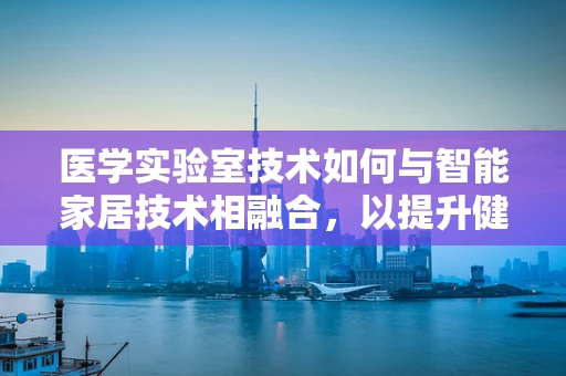 医学实验室技术如何与智能家居技术相融合，以提升健康监测的精准性与便利性？
