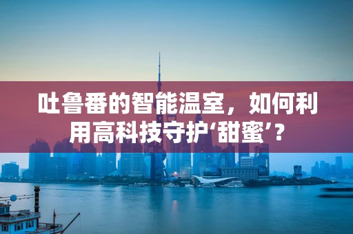 吐鲁番的智能温室，如何利用高科技守护‘甜蜜’？