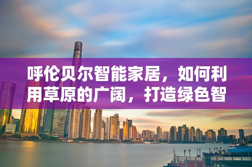 呼伦贝尔智能家居，如何利用草原的广阔，打造绿色智能生活？