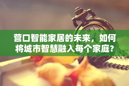 营口智能家居的未来，如何将城市智慧融入每个家庭？