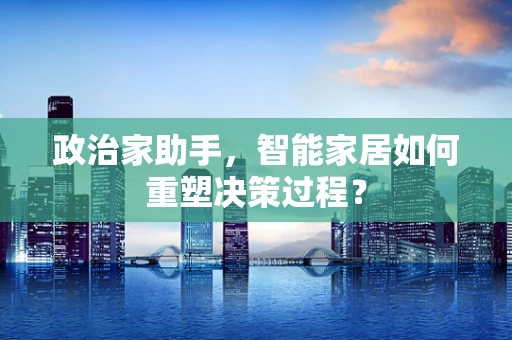 政治家助手，智能家居如何重塑决策过程？