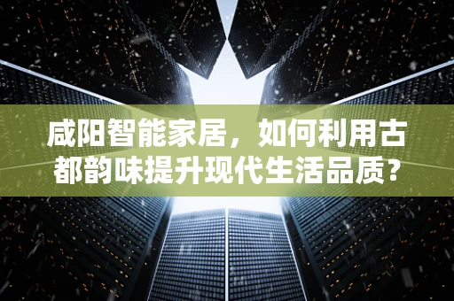 咸阳智能家居，如何利用古都韵味提升现代生活品质？
