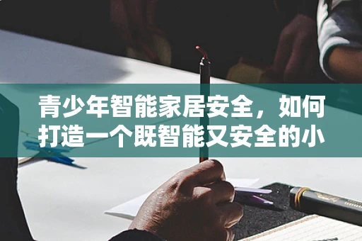 青少年智能家居安全，如何打造一个既智能又安全的小窝？
