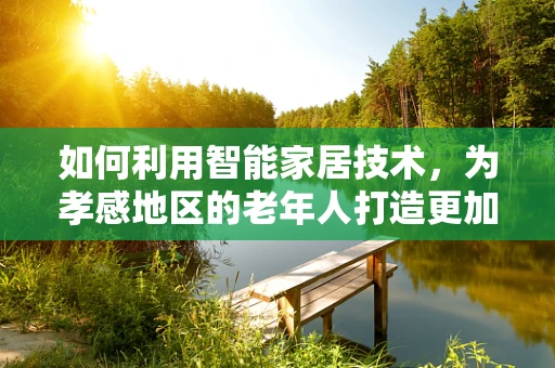 如何利用智能家居技术，为孝感地区的老年人打造更加安全、便捷的生活环境？