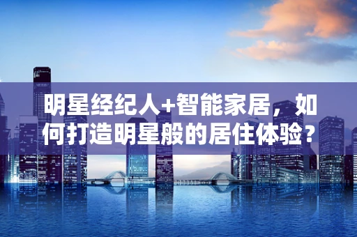 明星经纪人+智能家居，如何打造明星般的居住体验？