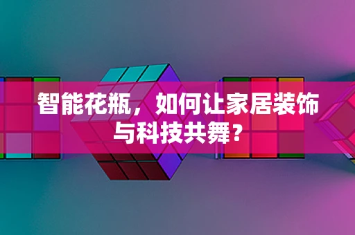 智能花瓶，如何让家居装饰与科技共舞？