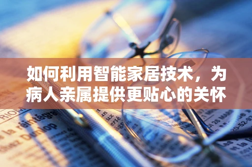 如何利用智能家居技术，为病人亲属提供更贴心的关怀？