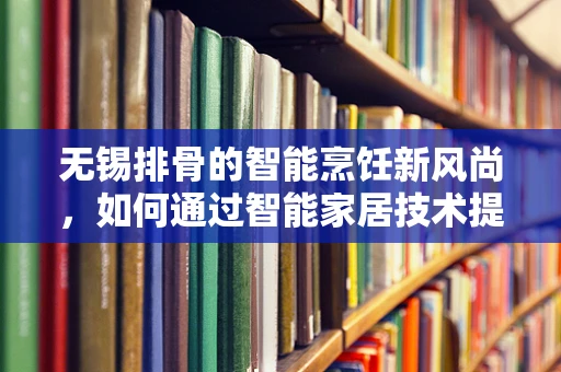 无锡排骨的智能烹饪新风尚，如何通过智能家居技术提升烹饪体验？