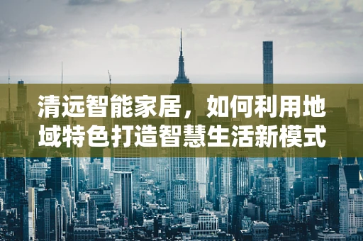 清远智能家居，如何利用地域特色打造智慧生活新模式？