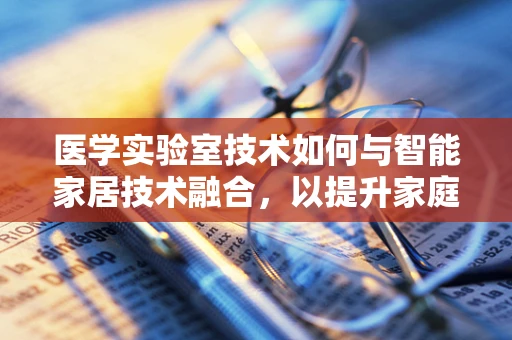 医学实验室技术如何与智能家居技术融合，以提升家庭健康监测的精准度？