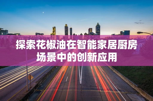探索花椒油在智能家居厨房场景中的创新应用