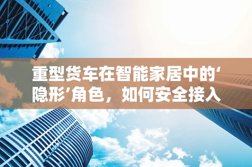 重型货车在智能家居中的‘隐形’角色，如何安全接入？