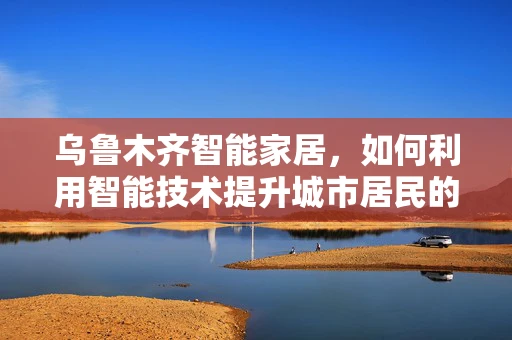 乌鲁木齐智能家居，如何利用智能技术提升城市居民的生活质量？