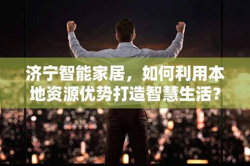 济宁智能家居，如何利用本地资源优势打造智慧生活？