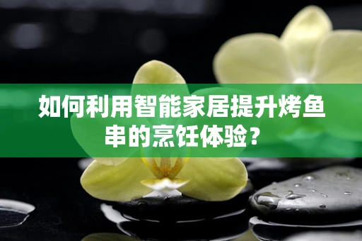 如何利用智能家居提升烤鱼串的烹饪体验？