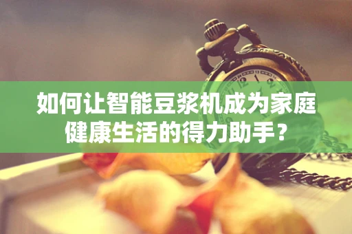 如何让智能豆浆机成为家庭健康生活的得力助手？
