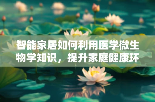 智能家居如何利用医学微生物学知识，提升家庭健康环境？
