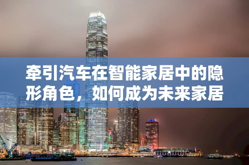 牵引汽车在智能家居中的隐形角色，如何成为未来家居的智慧纽带？