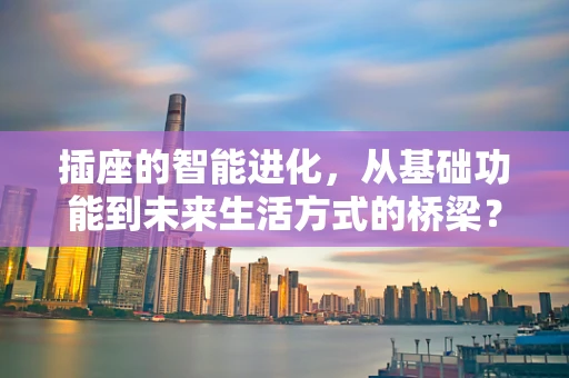 插座的智能进化，从基础功能到未来生活方式的桥梁？