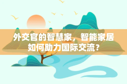 外交官的智慧家，智能家居如何助力国际交流？