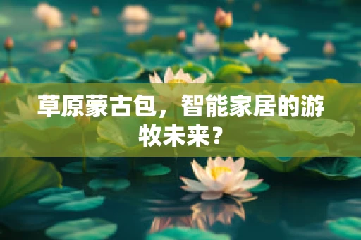 草原蒙古包，智能家居的游牧未来？