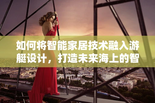 如何将智能家居技术融入游艇设计，打造未来海上的智能移动空间？