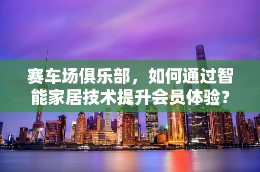 赛车场俱乐部，如何通过智能家居技术提升会员体验？