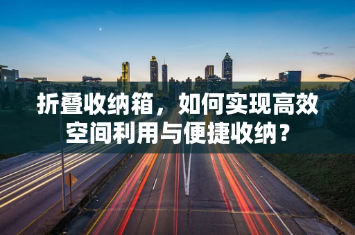 折叠收纳箱，如何实现高效空间利用与便捷收纳？