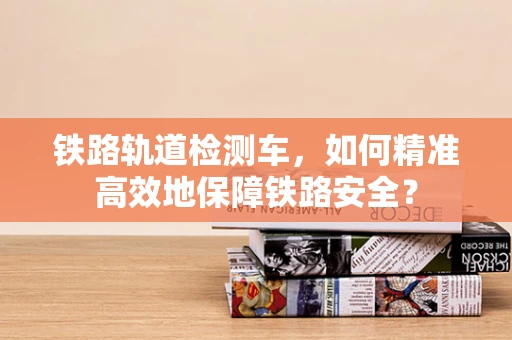 铁路轨道检测车，如何精准高效地保障铁路安全？