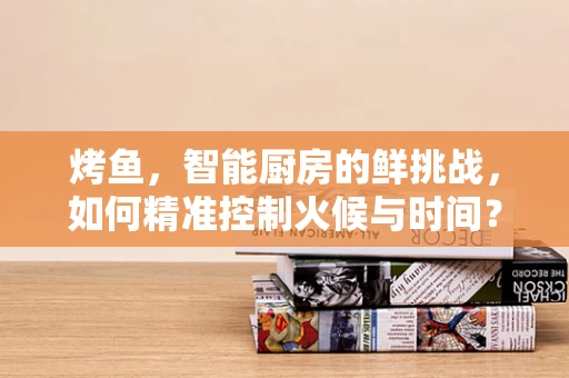 烤鱼，智能厨房的鲜挑战，如何精准控制火候与时间？