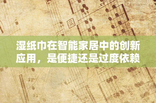 湿纸巾在智能家居中的创新应用，是便捷还是过度依赖？