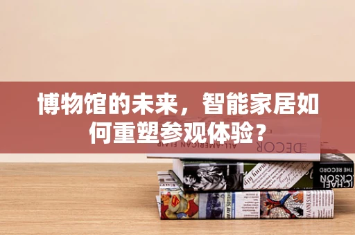 博物馆的未来，智能家居如何重塑参观体验？