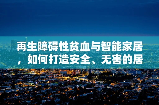 再生障碍性贫血与智能家居，如何打造安全、无害的居住环境？