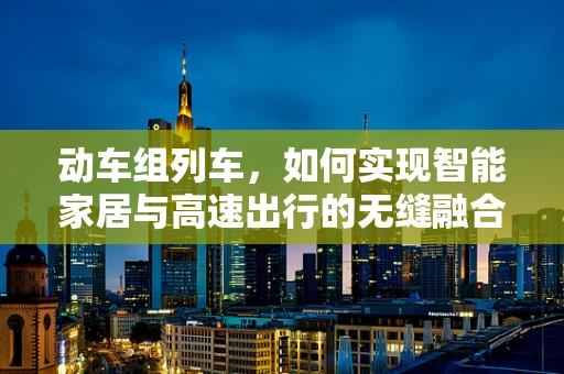 动车组列车，如何实现智能家居与高速出行的无缝融合？