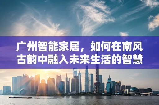广州智能家居，如何在南风古韵中融入未来生活的智慧？