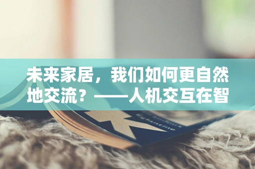 未来家居，我们如何更自然地交流？——人机交互在智能家居中的挑战与机遇