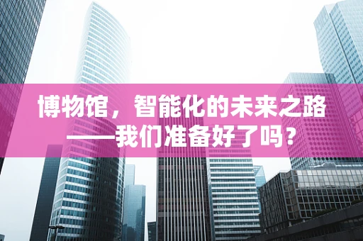 博物馆，智能化的未来之路——我们准备好了吗？
