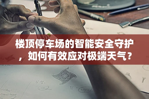楼顶停车场的智能安全守护，如何有效应对极端天气？
